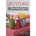 Upcycling: 35 Ways To Reuse Broken House Hold Items (2nd Edition) - Paperback
